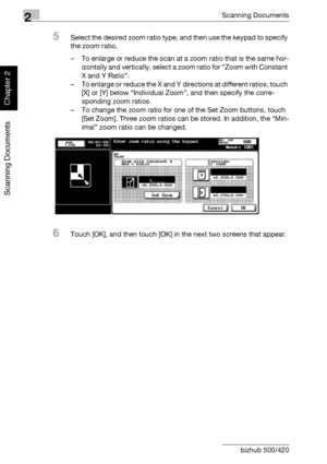 Page 912Scanning Documents
2-56 bizhub 500/420
Scanning Documents
Chapter 2
5Select the desired zoom ratio type, and then use the keypad to specify 
the zoom ratio.
– To enlarge or reduce the scan at a zoom ratio that is the same hor-
izontally and vertically, select a zoom ratio for “Zoom with Constant 
X and Y Ratio”.
– To enlarge or reduce the X and Y directions at different ratios, touch 
[X] or [Y] below “Individual Zoom”, and then specify the corre-
sponding zoom ratios.
– To change the zoom ratio for one...