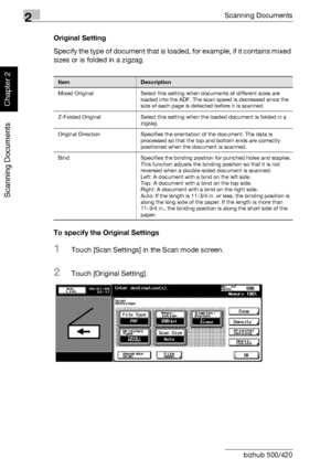 Page 932Scanning Documents
2-58 bizhub 500/420
Scanning Documents
Chapter 2
Original Setting
Specify the type of document that is loaded, for example, if it contains mixed 
sizes or is folded in a zigzag.
To specify the Original Settings
1Touch [Scan Settings] in the Scan mode screen.
2Touch [Original Setting].
ItemDescription
Mixed Original Select this setting when documents of different sizes are 
loaded into the ADF. The scan speed is decreased since the 
size of each page is detected before it is scanned....