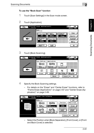 Page 96Scanning Documents2
bizhub 500/420 2-61
Scanning Documents
Chapter 2
To use the “Book Scan” function
1Touch [Scan Settings] in the Scan mode screen.
2Touch [Application].
3Touch [Book Scanning].
4Specify the Book Scanning settings.
– For details on the “Erase” and “Center Erase” functions, refer to 
“Frame Erase (Application)” on page 2-67 and “Center Erase (Ap-
plication)” on page 2-69.
– Select the Position when [Book Separation], [Front Cover], or [Front 
and Back Cover] is selected.
Downloaded From...