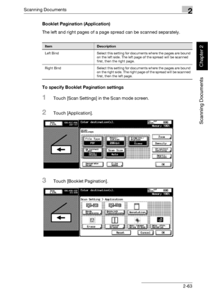 Page 98Scanning Documents2
bizhub 500/420 2-63
Scanning Documents
Chapter 2
Booklet Pagination (Application)
The left and right pages of a page spread can be scanned separately.
To specify Booklet Pagination settings
1Touch [Scan Settings] in the Scan mode screen.
2Touch [Application].
3Touch [Booklet Pagination].
ItemDescription
Left Bind Select this setting for documents where the pages are bound 
on the left side. The left page of the spread will be scanned 
first, then the right page.
Right Bind Select this...