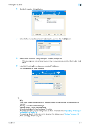 Page 17Fax Driver2-6
Installing the fax driver2
6Click the [Installation Settings] button.
7Select the fax driver as the component to be installed, and then click the [OK] button.
8In the Confirm Installation Settings dialog box, click the [Install] button.
– If Windows logo test and digital signature warning messages appear, click the [Continue] or [Yes] 
button.
9In the Finish Installing Drivers dialog box, click the [Finish] button.
This completes the fax driver installation.
2
Note 
In the Finish Installing...