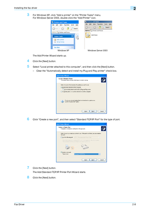 Page 19Fax Driver2-8
Installing the fax driver2
3For Windows XP, click Add a printer on the Printer Tasks menu.
For Windows Server 2003, double-click the Add Printer icon.
The Add Printer Wizard starts up.
4Click the [Next] button.
5Select Local printer attached to this computer, and then click the [Next] button.
– Clear the Automatically detect and install my Plug and Play printer check box.
6Click Create a new port, and then select Standard TCP/IP Port for the type of port.
7Click the [Next] button.
The Add...