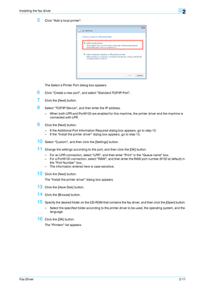 Page 22Fax Driver2-11
Installing the fax driver2
5Click Add a local printer.
The Select a Printer Port dialog box appears.
6Click Create a new port, and select Standard TCP/IP Port.
7Click the [Next] button.
8Select TCP/IP Device, and then enter the IP address.
– When both LPR and Port9100 are enabled for this machine, the printer driver and the machine is 
connected with LPR.
9Click the [Next] button.
– If the Additional Port Information Required dialog box appears, go to step 10.
– If the Install the printer...