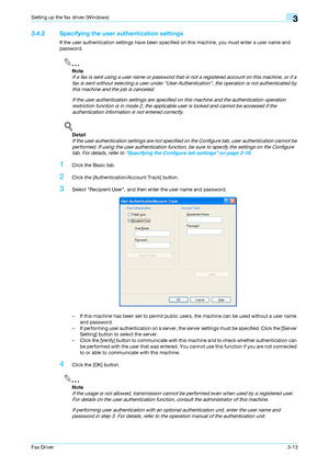 Page 44Fax Driver3-13
Setting up the fax driver (Windows)3
3.4.2 Specifying the user authentication settings
If the user authentication settings have been specified on this machine, you must enter a user name and 
password.
2
Note 
If a fax is sent using a user name or password that is not a registered account on this machine, or if a 
fax is sent without selecting a user under User Authentication, the operation is not authenticated by 
this machine and the job is canceled.
If the user authentication settings...