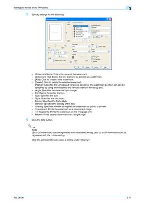 Page 48Fax Driver3-17
Setting up the fax driver (Windows)3
5Specify settings for the following:
– Watermark Name: Enters the name of the watermark.
– Watermark Text: Enters the text that is to be printed as a watermark.
– [Add]: Click to create a new watermark.
– [Delete]: Click to delete the selected watermark.
– Position: Specifies the vertical and horizontal positions. The watermark position can also be 
specified by using the horizontal and vertical sliders in the dialog box.
– Angle: Specifies the...