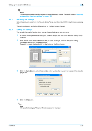 Page 56Fax Driver3-25
Setting up the fax driver (Windows)3
!
Detail 
The settings that were specified can also be saved (exported) to a file. For details, refer to Importing 
and exporting the driver settings on page 3-26.
3.9.2 Recalling the settings
Select the settings to recall from the Favorite Setting drop-down list on the FAX Printing Preferences dialog 
box.
The setting values are recalled, and the settings for the fax driver are changed.
3.9.3 Editing the settings
You can edit the recalled function...