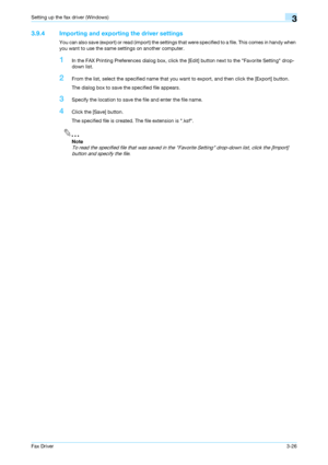 Page 57Fax Driver3-26
Setting up the fax driver (Windows)3
3.9.4 Importing and exporting the driver settings
You can also save (export) or read (import) the settings that were specified to a file. This comes in handy when 
you want to use the same settings on another computer.
1In the FAX Printing Preferences dialog box, click the [Edit] button next to the Favorite Setting drop-
down list.
2From the list, select the specified name that you want to export, and then click the [Export] button.
The dialog box to...