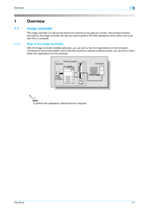 Page 8Fax Driver1-2
Overview1
1Overview
1.1 Image controller
The image controller is a device that allows this machine to be used as a printer. The printing functions 
provided by the image controller can also be used to perform PC-FAX operations, which allow a fax to be 
sent from a computer.
1.1.1 Role of the image controller
With the image controller installed optionally, you can print or fax from applications on the computer 
connected to the printing system. Even when this machine is used as a network...