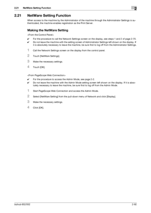 Page 107bizhub 652/5522-92
2.21 NetWare Setting Function2
2.21 NetWare Setting Function
When access to the machine by the Administrator of the machine through the Administrator Settings is au-
thenticated, the machine enables registration as the Print Server.
Making the NetWare Setting

0For the procedure to call the Network Settings screen on the display, see steps 1 and 2 of page 2-70.
0Do not leave the machine with the setting screen of Administrator Settings left shown on the display. If 
it is absolutely...