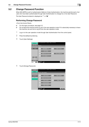 Page 122bizhub 652/5523-12
3.2 Change Password Function3
3.2 Change Password Function
When [ON (MFP)] is set for Authentication Method of User Authentication, the machine permits each of all 
users who have been authenticated through User Authentication to change his or her User Password.
The User Password entered is displayed as * or ●.
Performing Change Password

0For the logon procedure, see page 3-2.
0Do not leave the machine while you are in the user operation mode. If it is absolutely necessary to leave...