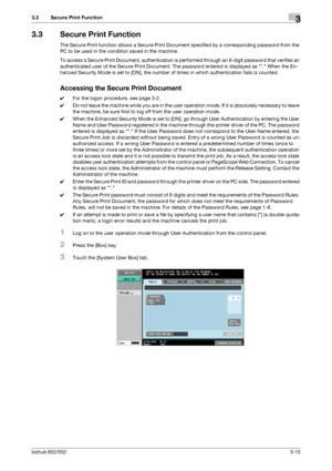 Page 125bizhub 652/5523-15
3.3 Secure Print Function3
3.3 Secure Print Function
The Secure Print function allows a Secure Print Document specified by a corresponding password from the 
PC to be used in the condition saved in the machine.
To access a Secure Print Document, authentication is performed through an 8-digit password that verifies an 
authenticated user of the Secure Print Document. The password entered is displayed as *. When the En-
hanced Security Mode is set to [ON], the number of times in which...