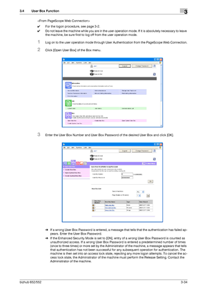 Page 144bizhub 652/5523-34
3.4 User Box Function3

0For the logon procedure, see page 3-2.
0Do not leave the machine while you are in the user operation mode. If it is absolutely necessary to leave 
the machine, be sure first to log off from the user operation mode.
1Log on to the user operation mode through User Authentication from the PageScope Web Connection.
2Click [Open User Box] of the Box menu.
3Enter the User Box Number and User Box Password of the desired User Box and click [OK].
%If a wrong User Box...