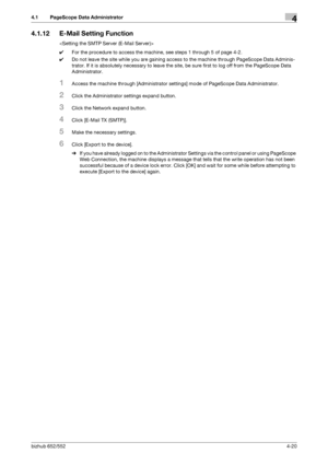 Page 167bizhub 652/5524-20
4.1 PageScope Data Administrator4
4.1.12 E-Mail Setting Function

0For the procedure to access the machine, see steps 1 through 5 of page 4-2.
0Do not leave the site while you are gaining access to the machine through PageScope Data Adminis-
trator. If it is absolutely necessary to leave the site, be sure first to log off from the PageScope Data 
Administrator.
1Access the machine through [Administrator settings] mode of PageScope Data Administrator.
2Click the Administrator settings...