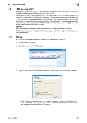 Page 178bizhub 652/5524-31
4.5 HDD Backup Utility4
4.5 HDD Backup Utility
The HDD Backup Utility, which is to be installed in the PC of the Administrator of the machine, is application 
software used exclusively for accessing the HDD in this machine.
The HDD Backup Utility functions performed by the Administrator of the machine allow the image data saved 
in the HDD of the machine to be backed up and restored. It is not possible to open directly the backup data.
To gain access to the machine from the HDD Backup...