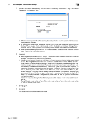 Page 22bizhub 652/5522-7
2.1 Accessing the Administrator Settings2
5Select Administrator (Admin Mode) or Administrator (User Mode) and enter the 8-digit Administrator 
Password in the Password box.
%If Administrator (Admin Mode) is selected, the settings for the machine system and network can 
be registered or changed.
%If Administrator (User Mode) is selected, you can log on to the User Mode as an Administrator. In 
the User Mode, you can check or delete a job, which is disabled in Administrator Settings....