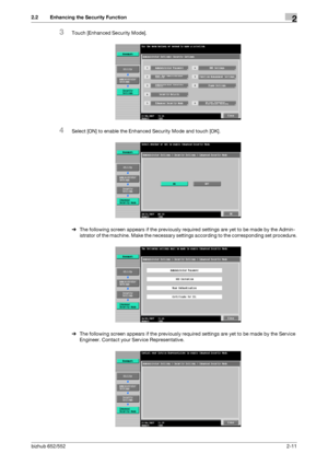 Page 26bizhub 652/5522-11
2.2 Enhancing the Security Function2
3Touch [Enhanced Security Mode].
4Select [ON] to enable the Enhanced Security Mode and touch [OK].
%The following screen appears if the previously required settings are yet to be made by the Admin-
istrator of the machine. Make the necessary settings according to the corresponding set procedure.
%The following screen appears if the previously required settings are yet to be made by the Service 
Engineer. Contact your Service Representative....