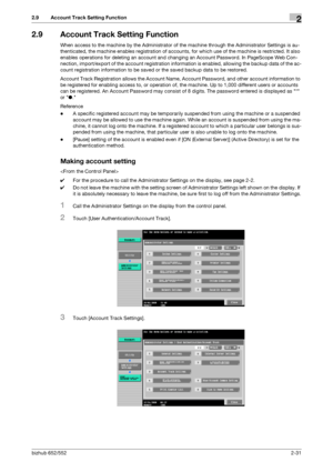 Page 46bizhub 652/5522-31
2.9 Account Track Setting Function2
2.9 Account Track Setting Function
When access to the machine by the Administrator of the machine through the Administrator Settings is au-
thenticated, the machine enables registration of accounts, for which use of the machine is restricted. It also 
enables operations for deleting an account and changing an Account Password. In PageScope Web Con-
nection, import/export of the account registration information is enabled, allowing the backup data of...