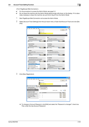 Page 49bizhub 652/5522-34
2.9 Account Track Setting Function2

0For the procedure to access the Admin Mode, see page 2-2.
0Do not leave the machine with the Admin Mode setting screen left shown on the display. If it is abso-
lutely necessary to leave the machine, be sure first to log off from the Admin Mode.
1Start PageScope Web Connection and access the Admin Mode.
2Select [Account Track Settings] from the pull-down menu of User Auth/Account Track and click [Dis-
play].
3Click [New Registration].
%To change an...