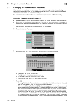 Page 63bizhub 652/5522-48
2.11 Changing the Administrator Password2
2.11 Changing the Administrator Password
When access to the machine by the Administrator of the machine through the Administrator Settings from 
the control panel is authenticated, the machine enables the operation of changing the Administrator Pass-
word required for accessing the Administrator Settings.
The Administrator Password entered for the authentication purpose appears as * on the display.
Changing the Administrator Password
0For the...