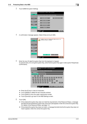 Page 66bizhub 652/5522-51
2.12 Protecting Data in the HDD2
3Touch [HDD Encryption Setting].
4A confirmation message appears. Select [Yes] and touch [OK].
5Enter the new 20-digit Encryption Key from the keyboard or keypad.
To prevent entry of a wrong Encryption Key, enter the Encryption Key again in [Encryption Passphrase 
Confirmation].
%Press the [C] key to clear all characters.
%Touch [Delete] to delete the last character entered.
%Touch [Shift] to show the upper case/symbol screen.
%Touch [Cancel] to go back...