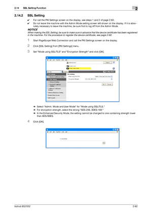 Page 77bizhub 652/5522-62
2.14 SSL Setting Function2
2.14.2 SSL Setting
0For call the PKI Settings screen on the display, see steps 1 and 2 of page 2-60.
0Do not leave the machine with the Admin Mode setting screen left shown on the display. If it is abso-
lutely necessary to leave the machine, be sure first to log off from the Admin Mode.
NOTICE
When making the SSL Setting, be sure to make sure in advance that the device certificate has been registered 
in the machine. For the procedure to register the device...