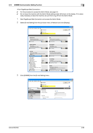 Page 81bizhub 652/5522-66
2.15 S/MIME Communication Setting Function2

0For the procedure to access the Admin Mode, see page 2-2.
0Do not leave the machine with the Admin Mode setting screen left shown on the display. If it is abso-
lutely necessary to leave the machine, be sure first to log off from the Admin Mode.
1Start PageScope Web Connection and access the Admin Mode.
2Select [E-mail Setting] from the pull-down menu of Network and click [Display].
3Click [S/MIME] from the [E-mail Setting] menu.
Downloaded...