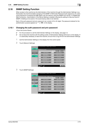 Page 85bizhub 652/5522-70
2.16 SNMP Setting Function2
2.16 SNMP Setting Function
When access to the machine by the Administrator of the machine through the Administrator Settings is au-
thenticated, the machine enables changing of the SNMP v3 Write User Password (auth-password, priv-pass-
word) required for accessing the MIB object over the network using the SNMP from the PC. In PageScope 
Web Connection, import/export of the Device Setting is enabled, allowing the setting for Security Level of 
SNMP v3 Setting...