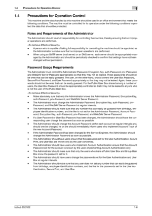Page 10bizhub 652/5521-6
1.4 Precautions for Operation Control1
1.4 Precautions for Operation Control
This machine and the data handled by this machine should be used in an office environment that meets the 
following conditions. The machine must be controlled for its operation under the following conditions to pro-
tect the data that should be protected.
Roles and Requirements of the Administrator
The Administrator should take full responsibility for controlling the machine, thereby ensuring that no improp-
er...