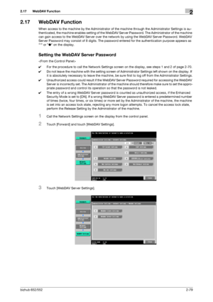 Page 94bizhub 652/5522-79
2.17 WebDAV Function2
2.17 WebDAV Function
When access to the machine by the Administrator of the machine through the Administrator Settings is au-
thenticated, the machine enables setting of the WebDAV Server Password. The Administrator of the machine 
can gain access to the WebDAV Server over the network by using the WebDAV Server Password. WebDAV 
Server Password may consist of 8 digits. The password entered for the authentication purpose appears as 
* or ● on the display.
Setting...