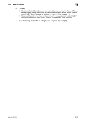 Page 97bizhub 652/5522-82
2.17 WebDAV Function2
6Click [OK].
%If the entered WebDAV Server Password does not meet the requirements of the Password Rules, a 
message that tells that the entered WebDAV Server Password cannot be used appears. Enter the 
correct WebDAV Server Password. For details of the Password Rules, see page 1-8.
%If the entered WebDAV Server Password does not match, a message that tells that the WebDAV 
Server Password does not match appears. Enter the correct WebDAV Server Password.
7Check...