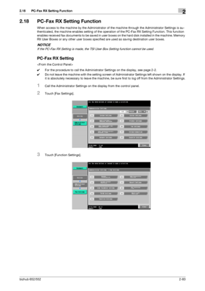 Page 98bizhub 652/5522-83
2.18 PC-Fax RX Setting Function2
2.18 PC-Fax RX Setting Function
When access to the machine by the Administrator of the machine through the Administrator Settings is au-
thenticated, the machine enables setting of the operation of the PC-Fax RX Setting Function. This function 
enables received fax documents to be saved in user boxes on the hard disk installed in the machine. Memory 
RX User Boxes or any other user boxes specified are used as saving destination user boxes.
NOTICE
If the...