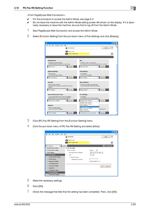 Page 100bizhub 652/5522-85
2.18 PC-Fax RX Setting Function2

0For the procedure to access the Admin Mode, see page 2-2.
0Do not leave the machine with the Admin Mode setting screen left shown on the display. If it is abso-
lutely necessary to leave the machine, be sure first to log off from the Admin Mode.
1Start PageScope Web Connection and access the Admin Mode.
2Select [Function Setting] from the pull-down menu of Fax Settings and click [Display].
3Click [PC-Fax RX Setting] from the [Function Setting] menu....