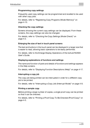 Page 24Introduction
bizhub 750/600 x-23Programming copy settings
Frequently used copy settings can be programmed and recalled to be used 
with other copy jobs.
For details, refer to “Registering Copy Programs (Mode Memory)” on 
page 4-10.
Checking the copy settings
Screens showing the current copy settings can be displayed. From these 
screens, the copy settings can also be changed.
For details, refer to “Checking the Copy Settings (Mode Check)” on 
page 4-2.
Enlarging the size of text in touch panel screens...