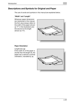 Page 26Introduction
bizhub 750/600 x-25
Descriptions and Symbols for Original and Paper
The use of words and symbols in this manual are explained below.
“Width” and “Length”
Whenever paper dimensions 
are mentioned in this manual, 
the first value always refers to 
the width of the paper (shown 
as “Y” in the illustration) and 
the second to the length 
(shown as “X”).
Paper Orientation
Lengthwise (w)
If the width (Y) of the paper is 
shorter than the length (X), the 
paper has a vertical or portrait...