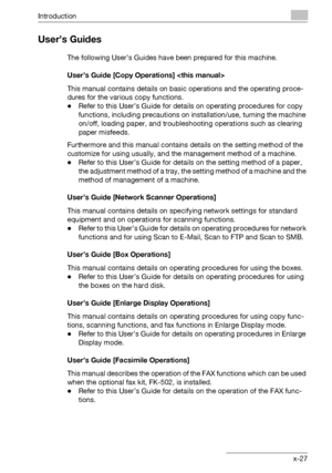 Page 28Introduction
bizhub 750/600 x-27
User’s Guides
The following User’s Guides have been prepared for this machine.
User’s Guide [Copy Operations] 
This manual contains details on basic operations and the operating proce-
dures for the various copy functions.
-Refer to this User’s Guide for details on operating procedures for copy 
functions, including precautions on installation/use, turning the machine 
on/off, loading paper, and troubleshooting operations such as clearing 
paper misfeeds.
Furthermore and...