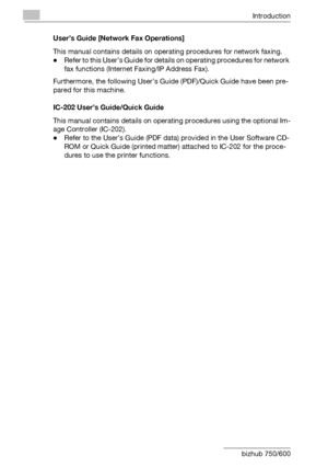 Page 29Introduction
x-28 bizhub 750/600User’s Guide [Network Fax Operations]
This manual contains details on operating procedures for network faxing.
-Refer to this User’s Guide for details on operating procedures for network 
fax functions (Internet Faxing/IP Address Fax).
Furthermore, the following User’s Guide (PDF)/Quick Guide have been pre-
pared for this machine.
IC-202 User’s Guide/Quick Guide
This manual contains details on operating procedures using the optional Im-
age Controller (IC-202).
-Refer to...