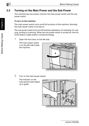 Page 732Before Making Copies
2-24 bizhub 750/600
Before Making Copies
Chapter 2
2.3 Turning on the Main Power and the Sub Power
This machine has two power controls: the main power switch and the sub 
power switch.
To turn on the machine
The main power switch turns on/off all functions of the machine. Normally, 
the main power switch is turned on.
The sub power switch turns on/off machine operations, for example, for cop-
ying, printing or scanning. When the sub power switch is turned off, the ma-
chine enters a...