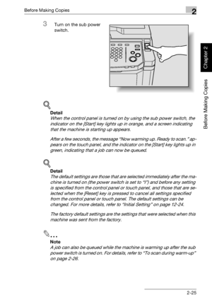 Page 74Before Making Copies2
bizhub 750/600 2-25
Before Making Copies
Chapter 2
3Turn on the sub power 
switch.
!
Detail 
When the control panel is turned on by using the sub power switch, the 
indicator on the [Start] key lights up in orange, and a screen indicating 
that the machine is starting up appears.
After a few seconds, the message “Now warming up. Ready to scan.” ap-
pears on the touch panel, and the indicator on the [Start] key lights up in 
green, indicating that a job can now be queued.
!
Detail...