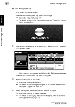 Page 752Before Making Copies
2-26 bizhub 750/600
Before Making Copies
Chapter 2
To scan during warm-up
1Turn on the sub power switch.
The indicator on the [Start] key lights up in orange.
?How is the machine turned on?
%For details on turning on the machine, refer to “To turn on the ma-
chine” on page 2-24.
2Check that the message “Now warming up. Ready to scan.” appears 
on the touch panel.
– After the warm-up message is displayed, the Basic screen appears.
The indicator on the [Start] key lights up in green....