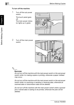 Page 772Before Making Copies
2-28 bizhub 750/600
Before Making Copies
Chapter 2
To turn off the machine
1Turn off the sub power 
switch.
The touch panel goes 
off.
The main power indica-
tor lights up in green.
2Turn off the main power 
switch.
2
Reminder 
Do not turn off the machine with the main power switch or the sub power 
switch while it is making copies or printing, otherwise a paper misfeed 
may occur.
Do not turn off the machine with the main power switch or the sub power 
switch while it is scanning...