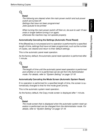 Page 78Before Making Copies2
bizhub 750/600 2-29
Before Making Copies
Chapter 2
!
Detail 
The following are cleared when the main power switch and sub power 
switch are turned off.
Settings that have not been programmed
Jobs queued to be printed
When turning the main power switch off then on, be sure to wait 10 sec-
onds or longer before turning it on again;
otherwise the machine may not operate properly.
Automatically Canceling the Settings (Automatic Panel Reset)
If the [Reset] key is not pressed and no...