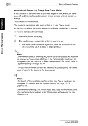 Page 792Before Making Copies
2-30 bizhub 750/600
Before Making Copies
Chapter 2
Automatically Conserving Energy (Low Power Mode)
If no operation is performed for a specified length of time, the touch panel 
goes off and the machine automatically enters a mode where it conserves 
energy.
This is the Low Power mode.
The machine can receive jobs even while it is in Low Power mode.
As the factory default, the machine enters Low Power mode after 15 minutes.
To recover from Low Power mode
1Press the [Power Save]...