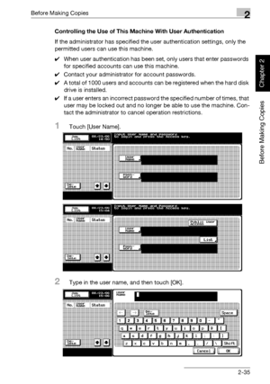 Page 84Before Making Copies2
bizhub 750/600 2-35
Before Making Copies
Chapter 2
Controlling the Use of This Machine With User Authentication
If the administrator has specified the user authentication settings, only the 
permitted users can use this machine.
0When user authentication has been set, only users that enter passwords 
for specified accounts can use this machine.
0Contact your administrator for account passwords.
0A total of 1000 users and accounts can be registered when the hard disk 
drive is...