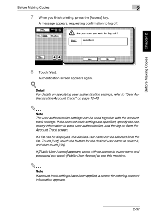 Page 86Before Making Copies2
bizhub 750/600 2-37
Before Making Copies
Chapter 2
7When you finish printing, press the [Access] key.
A message appears, requesting confirmation to log off.
8Touch [Yes].
Authentication screen appears again.
!
Detail 
For details on specifying user authentication settings, refer to “User Au-
thentication/Account Track” on page 12-40.
2
Note 
The user authentication settings can be used together with the account 
track settings. If the account track settings are specified, specify...