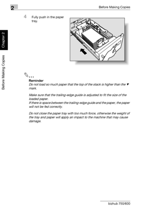 Page 912Before Making Copies
2-42 bizhub 750/600
Before Making Copies
Chapter 2
4Fully push in the paper 
tray.
2
Reminder 
Do not load so much paper that the top of the stack is higher than the , 
mark.
Make sure that the trailing-edge guide is adjusted to fit the size of the 
loaded paper. 
If there is space between the trailing-edge guide and the paper, the paper 
will not be fed correctly.
Do not close the paper tray with too much force, otherwise the weight of 
the tray and paper will apply an impact to...