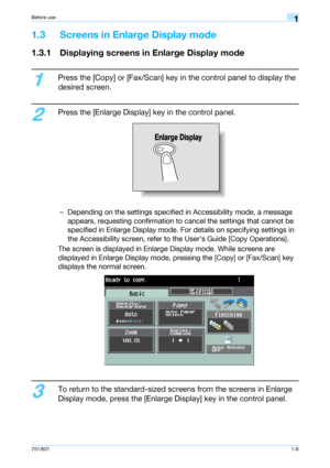 Page 12751/6011-6
Before use1
1.3 Screens in Enlarge Display mode
1.3.1 Displaying screens in Enlarge Display mode
1
Press the [Copy] or [Fax/Scan] key in the control panel to display the 
desired screen.
2
Press the [Enlarge Display] key in the control panel.
– Depending on the settings specified in Accessibility mode, a message 
appears, requesting confirmation to cancel the settings that cannot be 
specified in Enlarge Display mode. For details on specifying settings in 
the Accessibility screen, refer to...