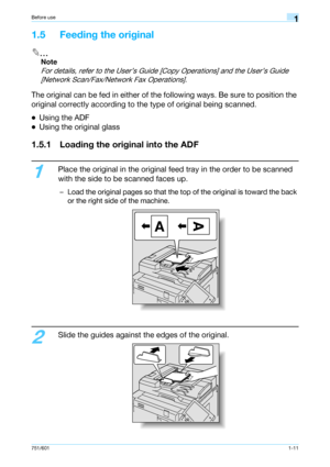 Page 17751/6011-11
Before use1
1.5 Feeding the original
2
Note 
For details, refer to the User’s Guide [Copy Operations] and the User’s Guide 
[Network Scan/Fax/Network Fax Operations].
The original can be fed in either of the following ways. Be sure to position the 
original correctly according to the type of original being scanned.
-Using the ADF
-Using the original glass
1.5.1 Loading the original into the ADF
1
Place the original in the original feed tray in the order to be scanned 
with the side to be...