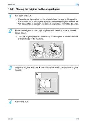 Page 18751/6011-12
Before use1
1.5.2 Placing the original on the original glass
1
Lift open the ADF.
– When placing the original on the original glass, be sure to lift open the 
ADF at least 20°. If the original is placed on the original glass without the 
ADF being lifted at least 20°, the correct original size will not be detected.
2
Place the original on the original glass with the side to be scanned 
faces down.
– Load the original pages so that the top of the original is toward the back 
or the left side...