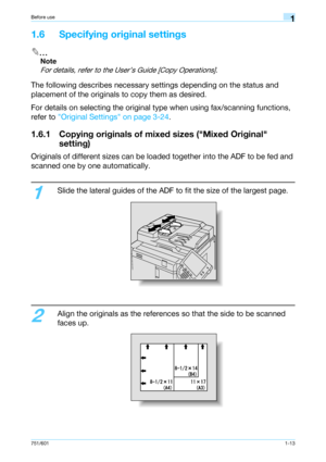 Page 19751/6011-13
Before use1
1.6 Specifying original settings
2
Note 
For details, refer to the User’s Guide [Copy Operations].
The following describes necessary settings depending on the status and 
placement of the originals to copy them as desired.
For details on selecting the original type when using fax/scanning functions, 
refer to Original Settings on page 3-24.
1.6.1 Copying originals of mixed sizes (Mixed Original 
setting)
Originals of different sizes can be loaded together into the ADF to be fed...