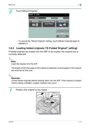Page 21751/6011-15
Before use1
5
Touch [Mixed Original].
– To cancel the Mixed Original setting, touch [Mixed Original] again to 
deselect it.
1.6.2 Loading folded originals (Z-Folded Original setting)
If folded originals are loaded into the ADF to be copied, the original size is 
correctly detected.
2
Note 
Load the original into the ADF.
The length of the first page of the original is detected, and all pages of the original 
are scanned at that size.
2
Reminder 
Unfold folded originals before loading them...